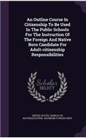 Outline Course In Citizenship To Be Used In The Public Schools For The Instruction Of The Foreign And Native Born Candidate For Adult-citizenship Responsibilities