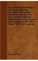 The Guide To Knowledge - Being A Collection Of Useful And Familiar Questions And Answers On Every-Day Subjects, Adapted For Young Persons, And Arranged In The Most Simple And Easy Language