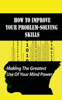 How To Improve Your Problem-Solving Skills: Making The Greatest Use Of Your Mind Power: How To To Make Full Use Of Your Potential