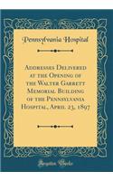 Addresses Delivered at the Opening of the Walter Garrett Memorial Building of the Pennsylvania Hospital, April 23, 1897 (Classic Reprint)