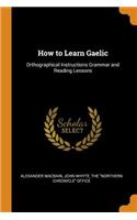 How to Learn Gaelic: Orthographical Instructions Grammar and Reading Lessons