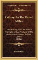 Railways In The United States: Their History, Their Relation To The State, And An Analysis Of The Legislation In Regard To Their Control (1912)