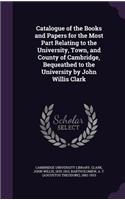 Catalogue of the Books and Papers for the Most Part Relating to the University, Town, and County of Cambridge, Bequeathed to the University by John Willis Clark