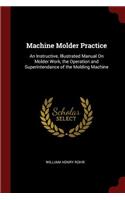 Machine Molder Practice: An Instructive, Illustrated Manual on Molder Work, the Operation and Superintendance of the Molding Machine