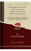 de Librorum Titulis Apud Classicos Scriptores Graecos Nobis Occurrentibus: Dissertatio Inauguralis Quam Ad Summos in Philosophia Honores AB Amplissimo Philosophorum Marpurgensium Ordine Rite Capessendos (Classic Reprint)