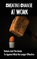 Creating Change At Work: Rebels And The Goals To Against What No Longer Effective: Change At Work