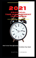 2021 Practical Time Management Techniques: How To Use Time Efficiently To Achieve Your Goals