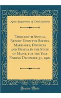 Thirteenth Annual Report Upon the Births, Marriages, Divorces and Deaths in the State of Maine, for the Year Ending December 31, 1904 (Classic Reprint)