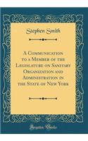 A Communication to a Member of the Legislature on Sanitary Organization and Administration in the State of New York (Classic Reprint)