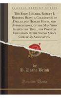 The Body Builder, Robert J. Roberts, Being a Collection of Drills and Health Hints, and Appreciations, of the Man Who Blazed the Trail, for Physical Education in the Young Men's Christian Association (Classic Reprint)