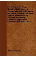 Fix It Yourself - Home Repairs Made Easy - A Completely Indexed Manual for Home Owners and Handy Men on Woodworking, Painting, Plumbing, Electrical Appliances, Concrete, and Metal Work