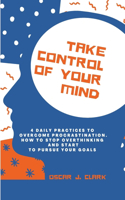 Take Control of Your Mind: 4 Daily Practices To Overcome Procrastination. How To Stop Overthinking And Start To Pursue Your Goals