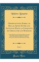 Observaciones Sobre Las Bellas Artes Entre Los Antiguos Hasta La Conquista de Grecia Por Los Romanos, Vol. 1: Asunto Propuesto En La Cï¿½tedra de Historia Literaria de Los Reales Estudios de Madrid Al Concluirse El Primer Aï¿½o del Curso Acadï¿½mic: Asunto Propuesto En La Cï¿½tedra de Historia Literaria de Los Reales Estudios de Madrid Al Concluirse El Primer Aï¿½o del Curso Acadï¿½mico; Contien