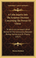 Calm Inquiry Into The Scripture Doctrine Concerning The Person Of Christ: To Which Are Annexed A Brief Review Of The Controversy Between Bishop Horsley And Dr. Priestly (1817)