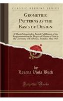 Geometric Patterns as the Basis of Design: A Thesis Submitted in Partial Fulfillment of the Requirements for the Degree of Master of Arts in the University of California, Berkeley, May 1915 (Classic Reprint)