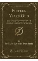 Fifteen Years Old: Being Letters, Notes and Manuscripts Left Behind by William Duncan Saunders, and Picked Up by His Friends G. C. R. and A. W (Classic Reprint)