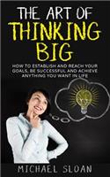 Art Of Thinking Big: How To Establish And Reach Your Goals, Be Successful And Achieve Anything You Want In Life