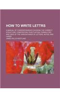 How to Write Lettrs; A Manual of Correspondence Showing the Correct Structure, Composition, Punctuation, Formalities, and Uses of the Various Kinds of