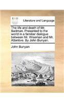 Life and Death of Mr. Badman. Presented to the World in a Familiar Dialogue Between Mr. Wiseman and Mr. Attentive. by John Bunyan.