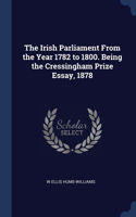 Irish Parliament From the Year 1782 to 1800. Being the Cressingham Prize Essay, 1878