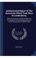 Authenticated Report Of The Discussion Which Took Place At Londonderry,: Between Six Roman Catholic Priests, And Six Clergymen Of The Established Church In The Diocese Of Derry, March 1828