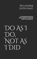 Do As I Do, Not As I Did: A comprehensive guide to fixing oneself, for the obese and/or the mentally Ill.