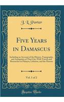 Five Years in Damascus, Vol. 1 of 2: Including an Account of the History, Topography, and Antiquities of That City; With Travels and Researches in Palmyra, Lebanon, and the Hauran (Classic Reprint)