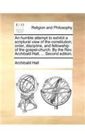 An Humble Attempt to Exhibit a Scriptural View of the Constitution, Order, Discipline, and Fellowship of the Gospel-Church. by the REV. Archibald Hall, ... Second Edition.