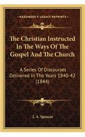 The Christian Instructed In The Ways Of The Gospel And The Church: A Series Of Discourses Delivered In The Years 1840-42 (1844)(English)
