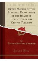 In the Matter of the Building Department of the Board of Education of the City of Toronto (Classic Reprint)