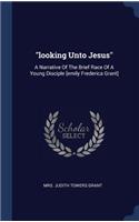 looking Unto Jesus: A Narrative Of The Brief Race Of A Young Disciple [emily Frederica Grant]