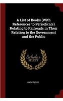 A List of Books (with References to Periodicals) Relating to Railroads in Their Relation to the Government and the Public