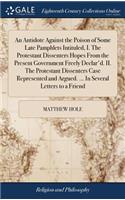 An Antidote Against the Poison of Some Late Pamphlets Intituled, I. the Protestant Dissenters Hopes from the Present Government Freely Declar'd. II. the Protestant Dissenters Case Represented and Argued. ... in Several Letters to a Friend