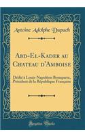 Abd-El-Kader Au Chateau d'Amboise: DÃ©diÃ© Ã? Louis-NapolÃ©on Bonaparte, PrÃ©sident de la RÃ©publique FranÃ§aise (Classic Reprint)