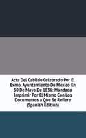 Acta Del Cabildo Celebrado Por El Exmo. Ayuntamiento De Mexico En 30 De Mayo De 1836: Mandada Imprimir Por El Mismo Con Los Documentos a Que Se Refiere (Spanish Edition)