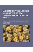 A   Sketch of the Life and Character of Dea. Joshua Upham of Salem, Mass; To Which Are Appended a Sketch of His First Wife, His Ancestral History, and