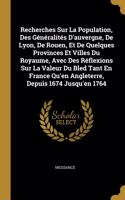 Recherches Sur La Population, Des Généralités D'auvergne, De Lyon, De Rouen, Et De Quelques Provinces Et Villes Du Royaume, Avec Des Réflexions Sur La Valeur Du Bled Tant En France Qu'en Angleterre, Depuis 1674 Jusqu'en 1764