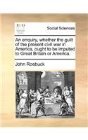 An enquiry, whether the guilt of the present civil war in America, ought to be imputed to Great Britain or America.