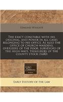The Exact Constable with His Original, and Power in All Cases Belonging to His Office. as Also the Office of Church-Wardens, Overseers of the Poor, Surveyors of the High-Ways, Treasurers of the County Stock (1680)