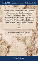 Select Letters Between the Late Duchess of Somerset, Lady Luxborough, and Others; Including a Sketch of the Manners, Laws, &c. of the Republic of Venice, The Whole now First Published From Original Copies, In two Volumes. of 2; Volume 1