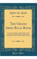 The Grand Army Blue-Book: Containing the Rules and Regulations of the Grand Army of the Republic, and Decisions and Opinions Thereon, with Additional Notes (Classic Reprint)