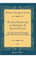 Oeuvres Primitives de Frï¿½deric II, Roi de Prusse, Vol. 4: Ou Collection Des Ouvrages Qu'il Publia Pendant Son Rï¿½gne (Classic Reprint): Ou Collection Des Ouvrages Qu'il Publia Pendant Son Rï¿½gne (Classic Reprint)