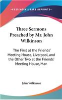 Three Sermons Preached by Mr. John Wilkinson: The First at the Friends' Meeting House, Liverpool, and the Other Two at the Friends' Meeting House, Man