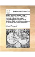 A calm and plain answer to the enquiry, Why are you a dissenter from the Church of England? Containing some remarks on its doctrine, spirit, constitution, and some of its offices and forms of devotion.: (English)