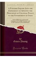 A Further Inquiry Into the Expediency of Applying the Principles of Colonial Policy to the Government of India: And of Effecting an Essential Change i