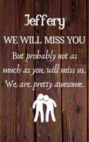 Jeffery We Will Miss You But Probably Not as Much As You Will Miss us. We Are Pretty Awesome.: Jeffery Funny gift for coworker / colleague that is leaving for a new job. Show them how much you will miss him or her. (6 x 9 - 110 Blank Lined Pag
