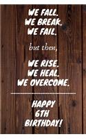 We fall we break we fail but then we rise we heal we overcome Happy 6th Birthday: 6 Year Old Birthday Gift Gratitude Journal / Notebook / Diary / Unique Greeting Card
