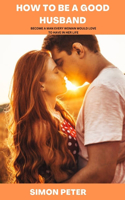How to Be a Good Husband: Become a Man Every Woman Would Love to Have in Her Life
