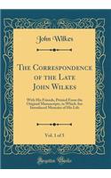 The Correspondence of the Late John Wilkes, Vol. 1 of 5: With His Friends, Printed from the Original Manuscripts, in Which Are Introduced Memoirs of His Life (Classic Reprint): With His Friends, Printed from the Original Manuscripts, in Which Are Introduced Memoirs of His Life (Classic Reprint)