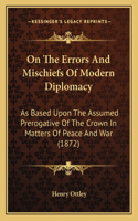 On The Errors And Mischiefs Of Modern Diplomacy: As Based Upon The Assumed Prerogative Of The Crown In Matters Of Peace And War (1872)(English)